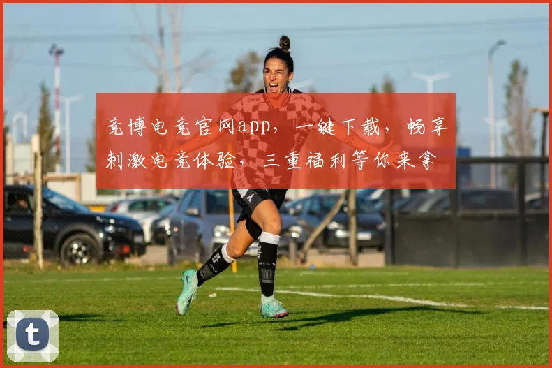 竞博电竞官网app，一键下载，畅享刺激电竞体验，三重福利等你来拿，必看攻略