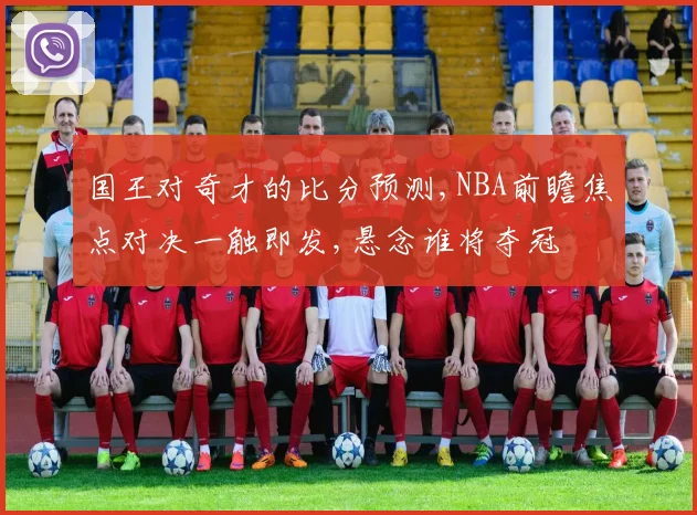 国王对奇才的比分预测,NBA前瞻焦点对决一触即发,悬念谁将夺冠