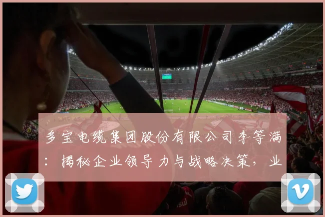 多宝电缆集团股份有限公司李等满：揭秘企业领导力与战略决策，业绩卓越的背后逻辑