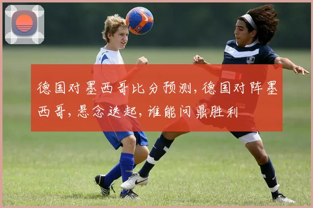 德国对墨西哥比分预测,德国对阵墨西哥,悬念迭起,谁能问鼎胜利